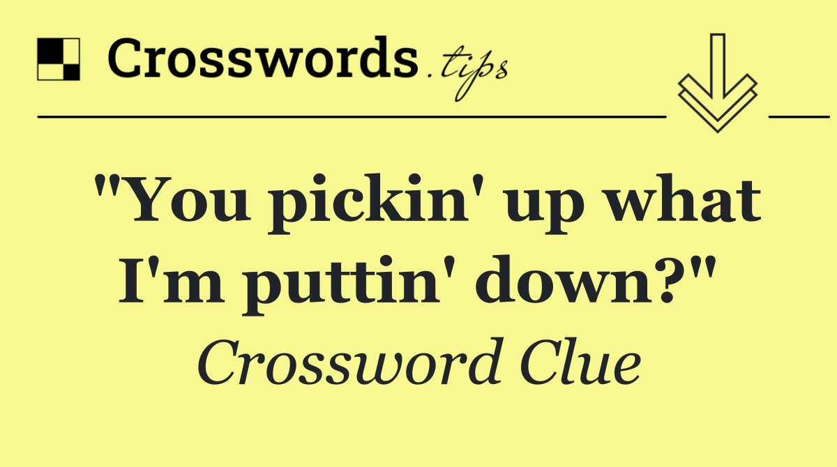 "You pickin' up what I'm puttin' down?"