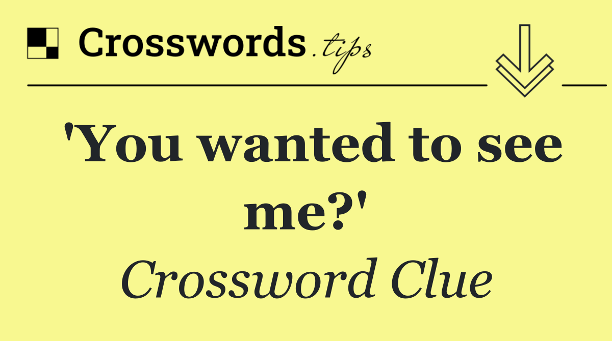 'You wanted to see me?'