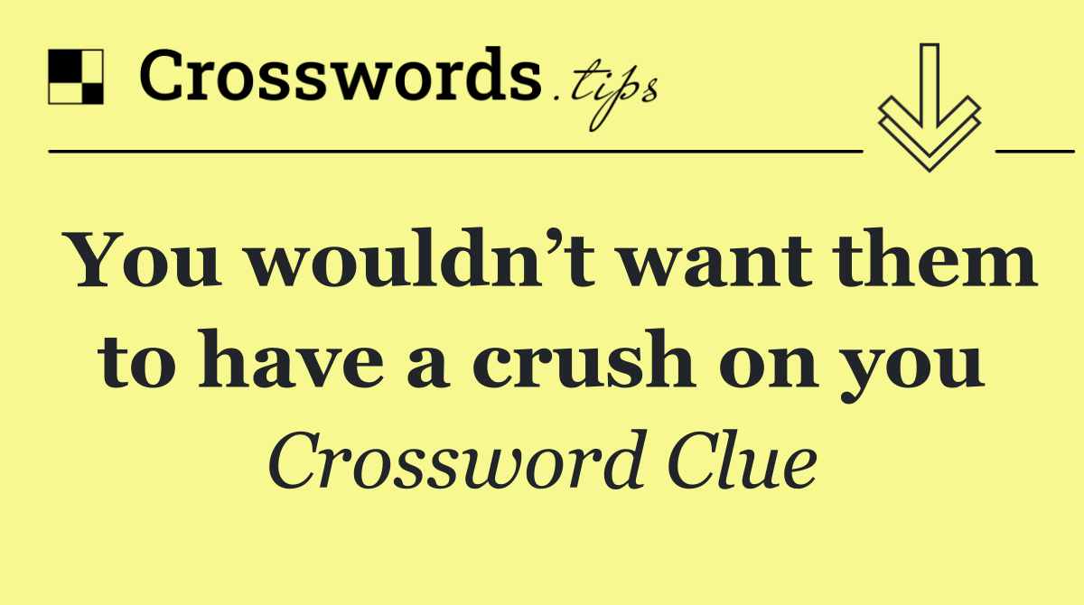 You wouldn’t want them to have a crush on you