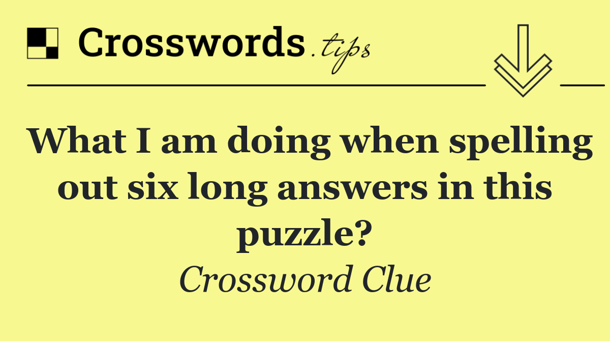 What I am doing when spelling out six long answers in this puzzle?