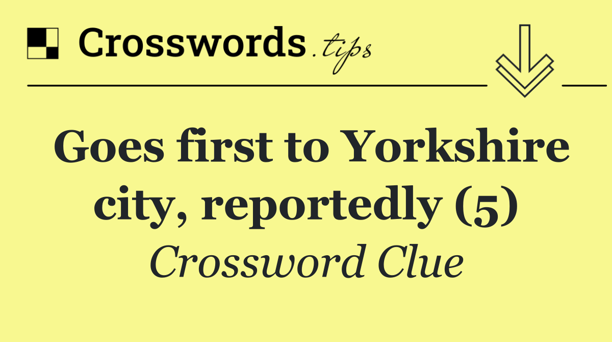 Goes first to Yorkshire city, reportedly (5)