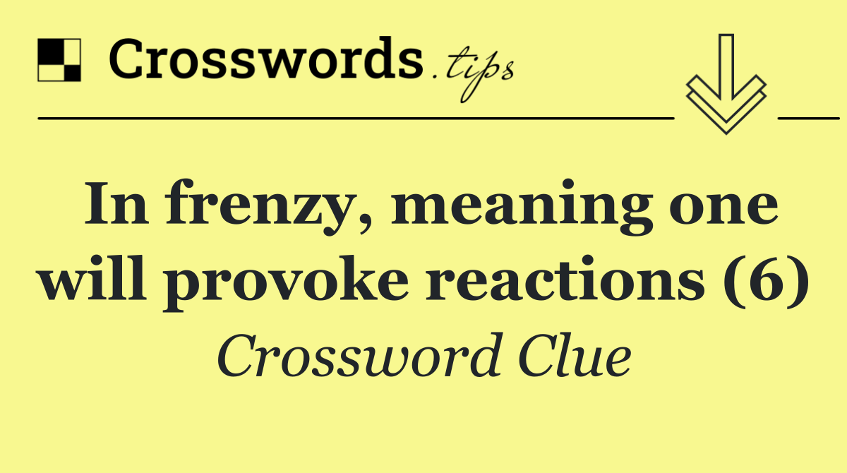 In frenzy, meaning one will provoke reactions (6)