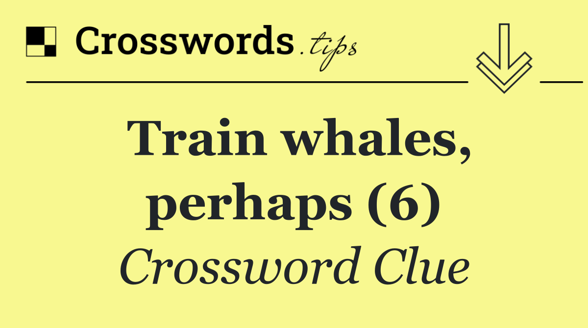 Train whales, perhaps (6)