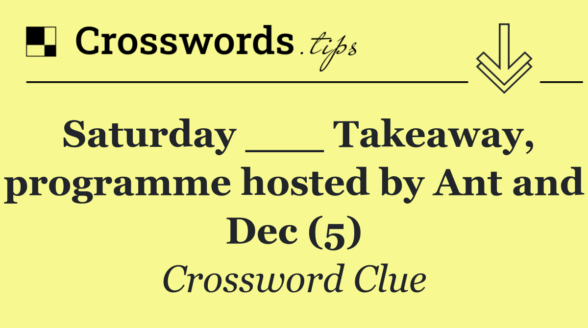 Saturday ___ Takeaway, programme hosted by Ant and Dec (5)