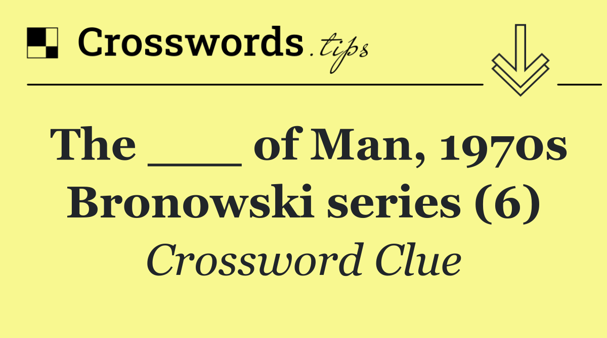 The ___ of Man, 1970s Bronowski series (6)