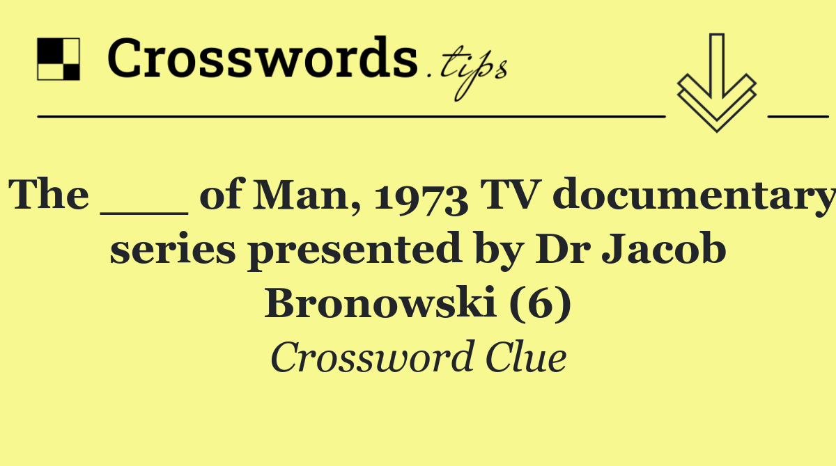 The ___ of Man, 1973 TV documentary series presented by Dr Jacob Bronowski (6)