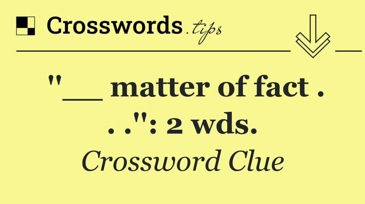 ''__ matter of fact . . .'': 2 wds.