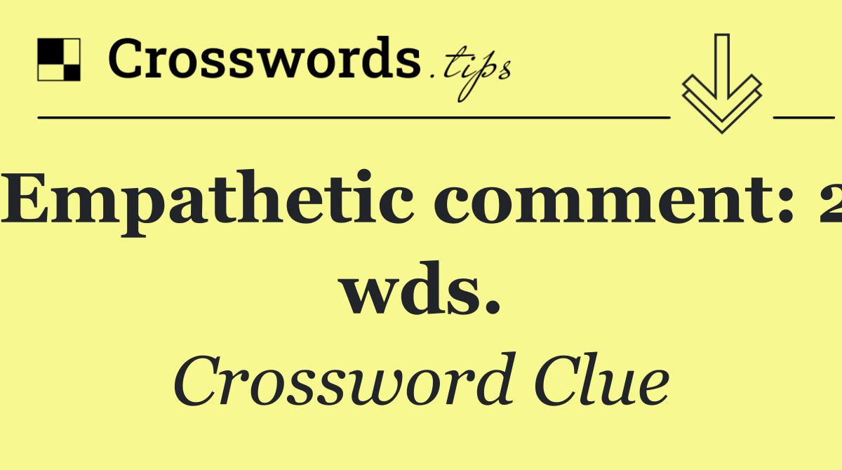 Empathetic comment: 2 wds.
