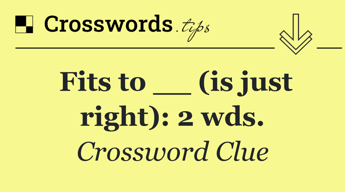 Fits to __ (is just right): 2 wds.