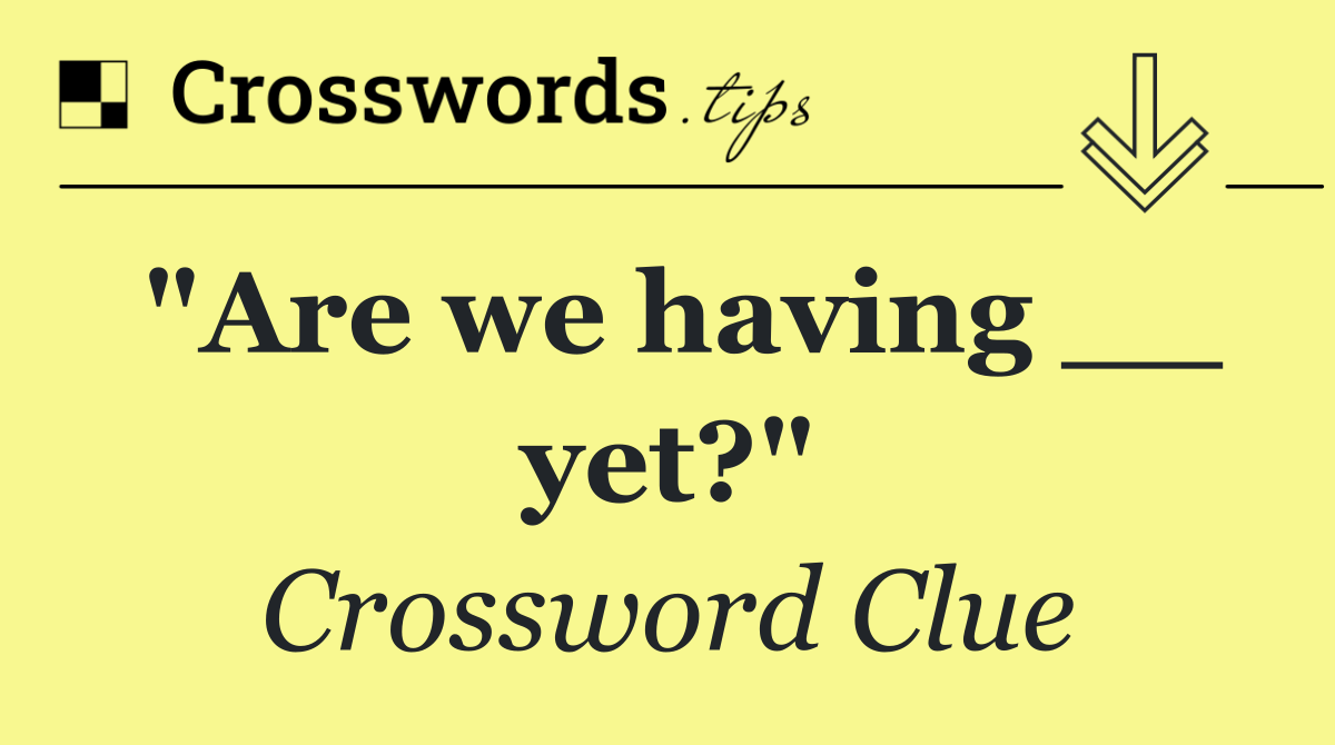 "Are we having __ yet?"