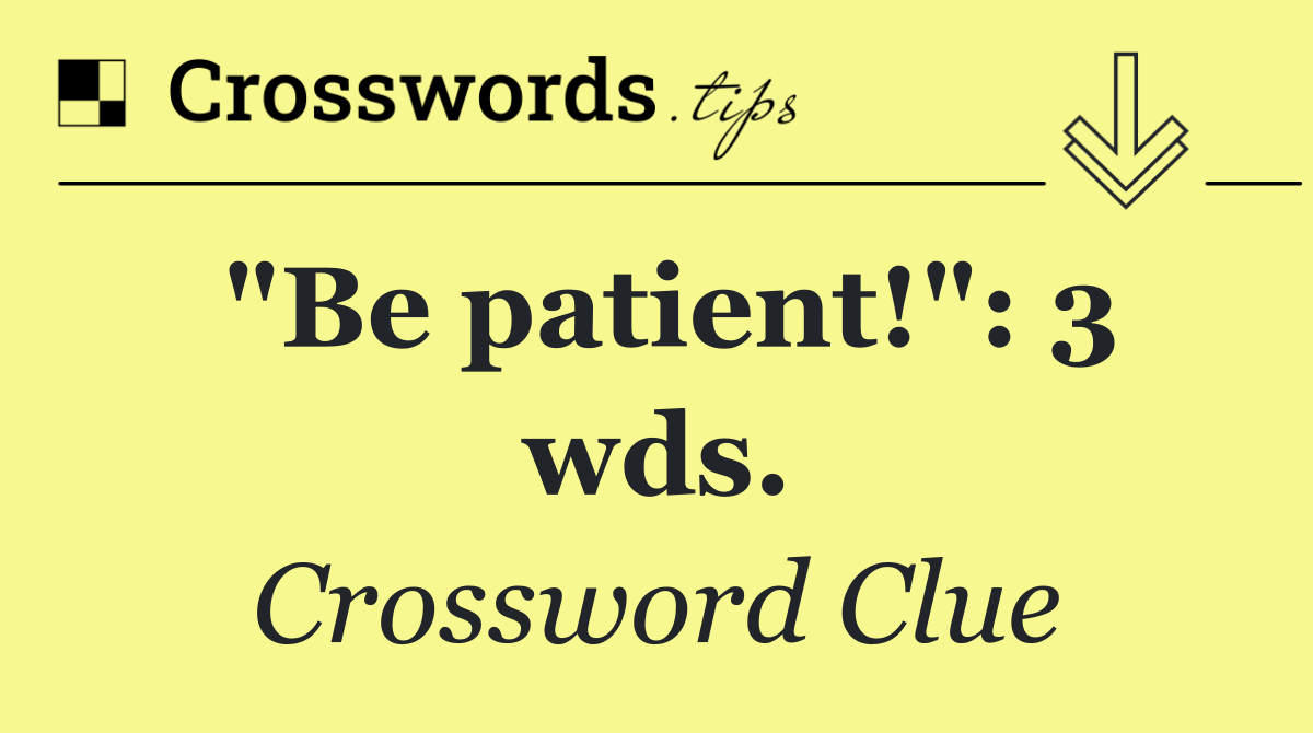 "Be patient!": 3 wds.