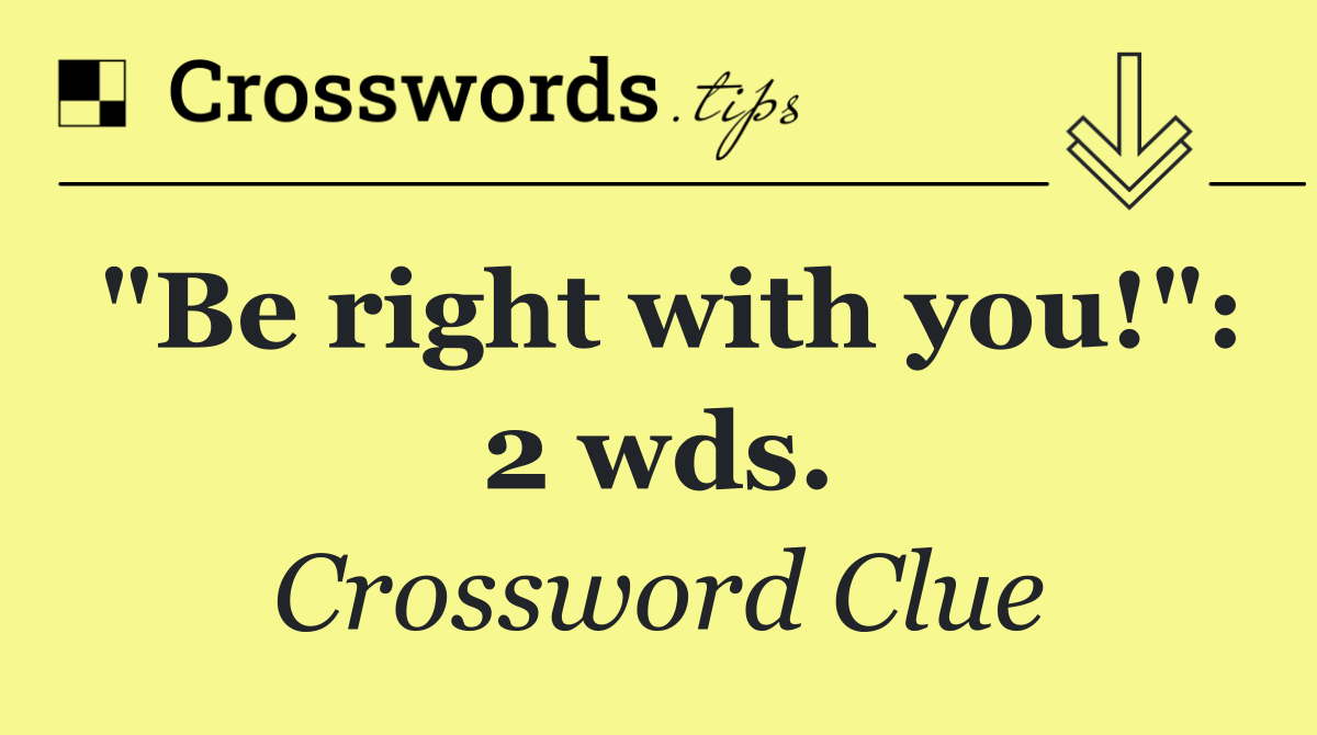 "Be right with you!": 2 wds.