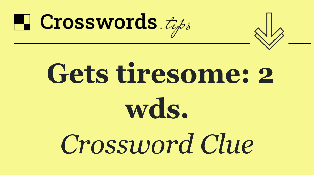 Gets tiresome: 2 wds.