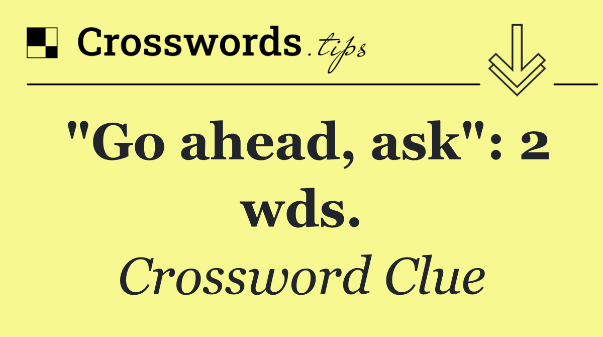 "Go ahead, ask": 2 wds.