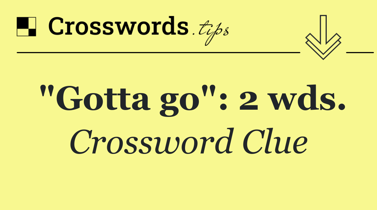 "Gotta go": 2 wds.