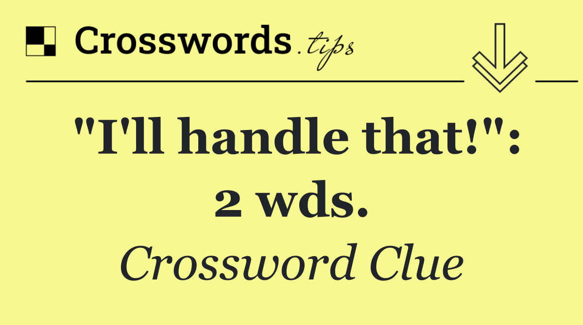 "I'll handle that!": 2 wds.