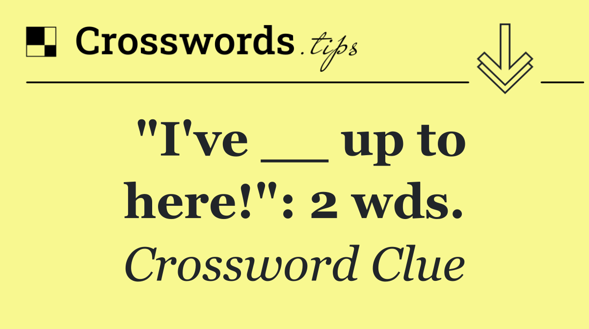 "I've __ up to here!": 2 wds.