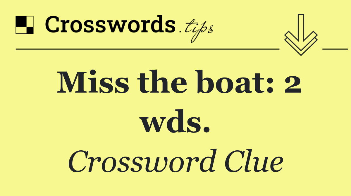 Miss the boat: 2 wds.