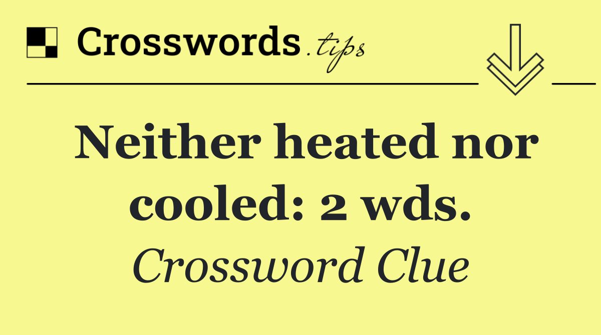 Neither heated nor cooled: 2 wds.