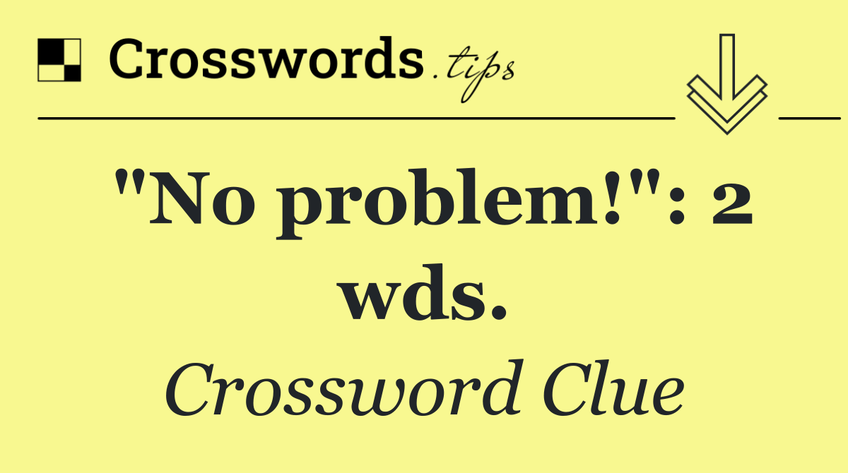 "No problem!": 2 wds.