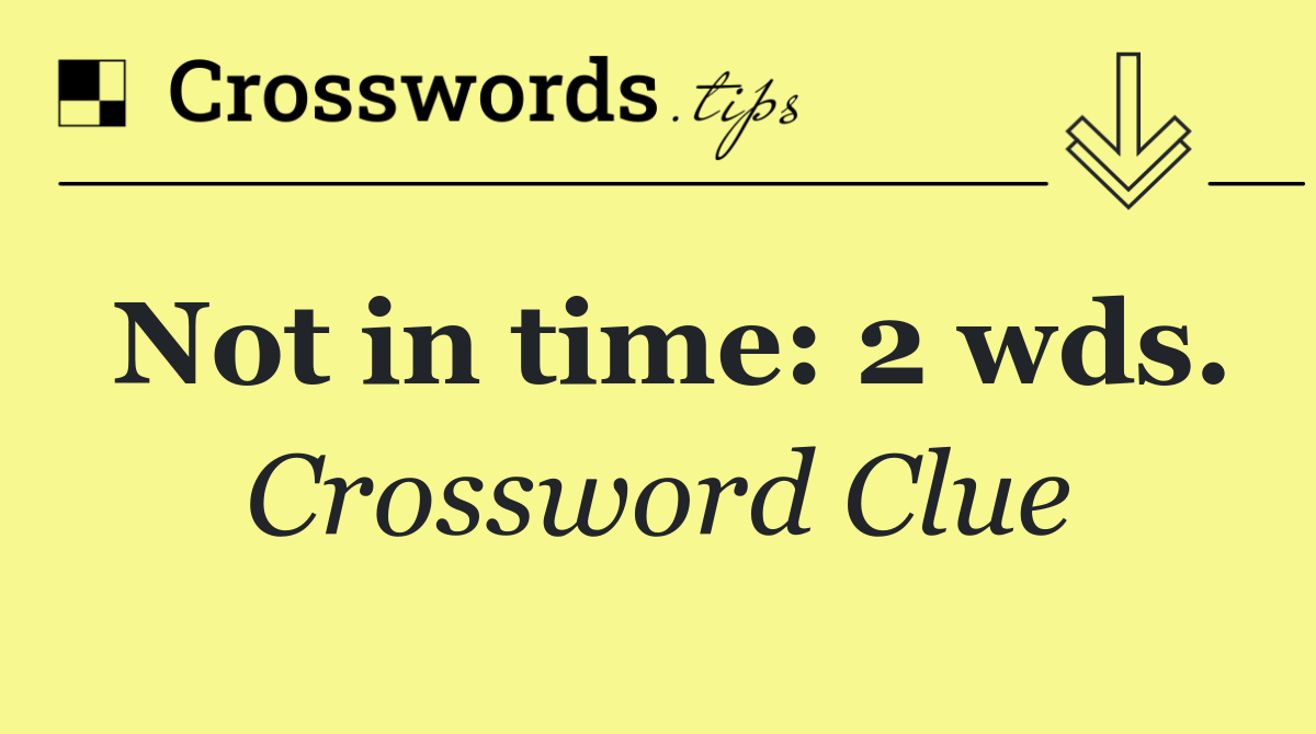 Not in time: 2 wds.