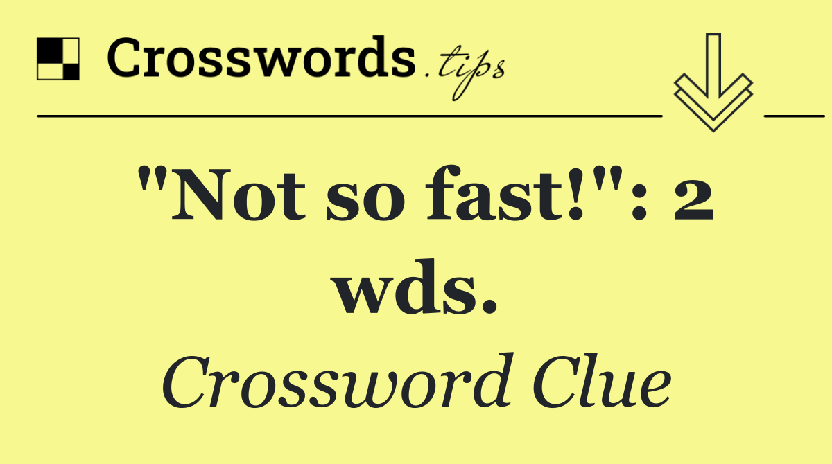 "Not so fast!": 2 wds.