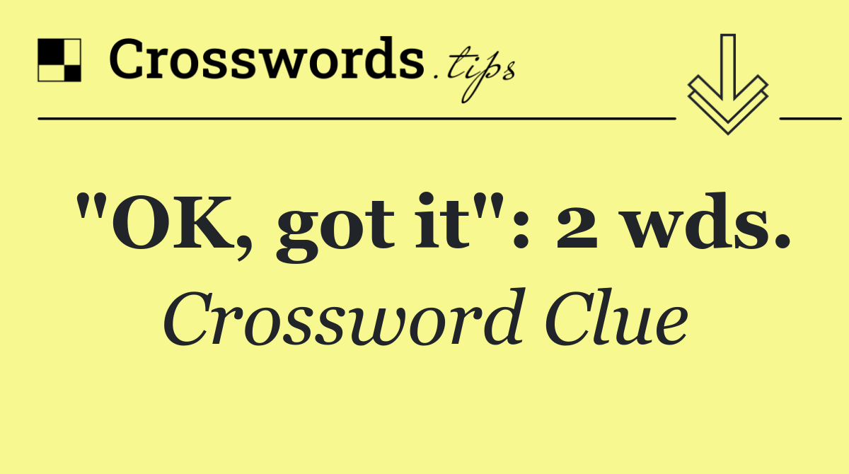 "OK, got it": 2 wds.