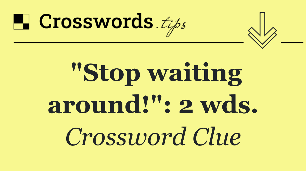 "Stop waiting around!": 2 wds.