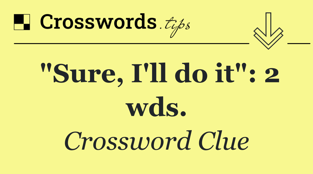 "Sure, I'll do it": 2 wds.