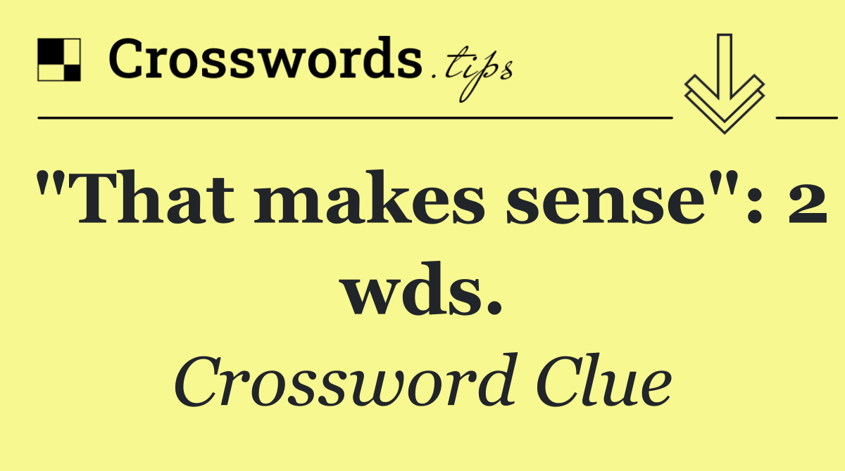 "That makes sense": 2 wds.