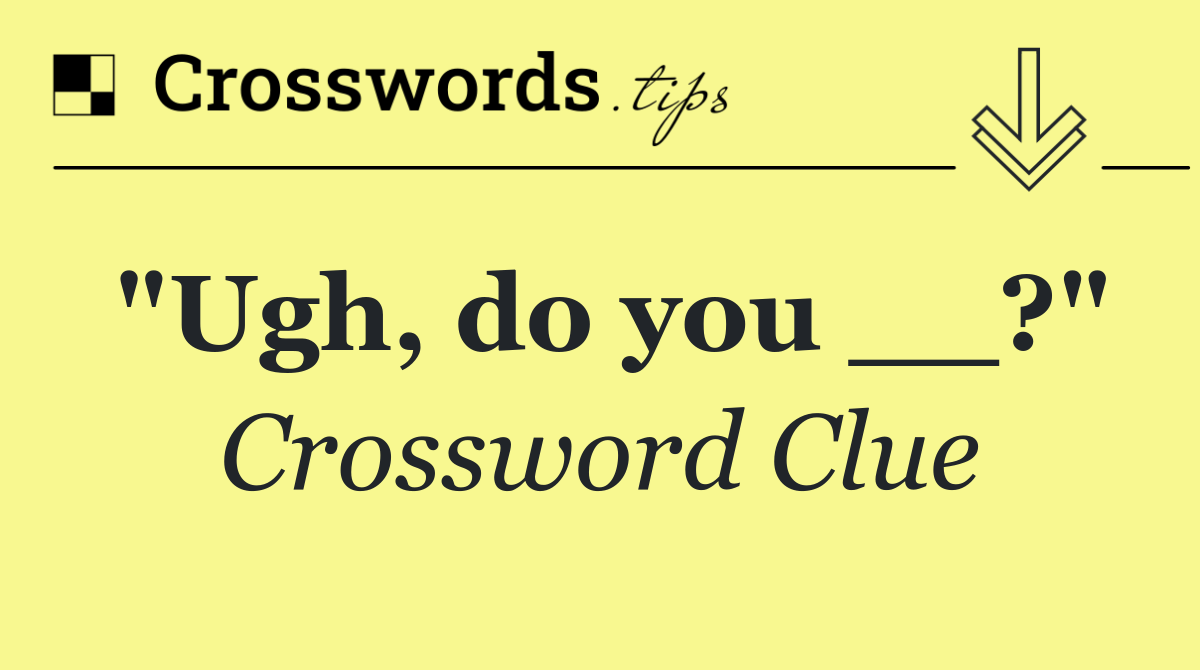 "Ugh, do you __?"