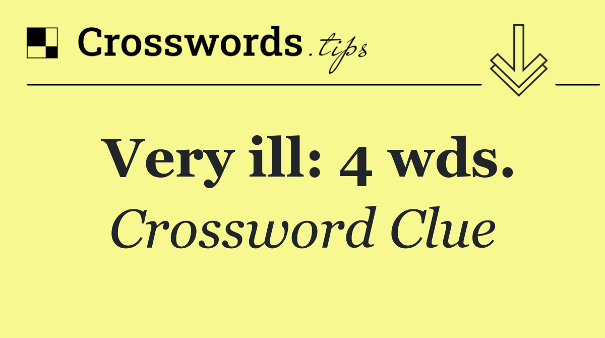 Very ill: 4 wds.
