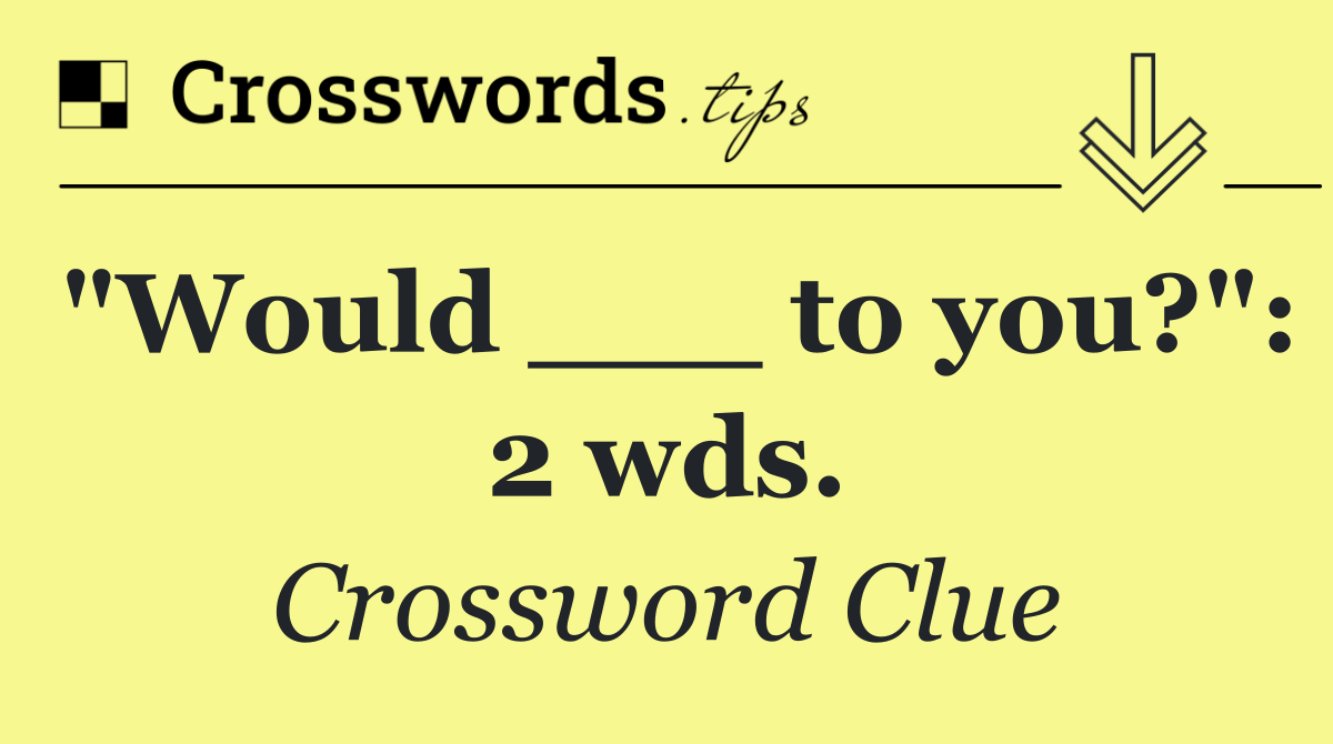 "Would ___ to you?": 2 wds.