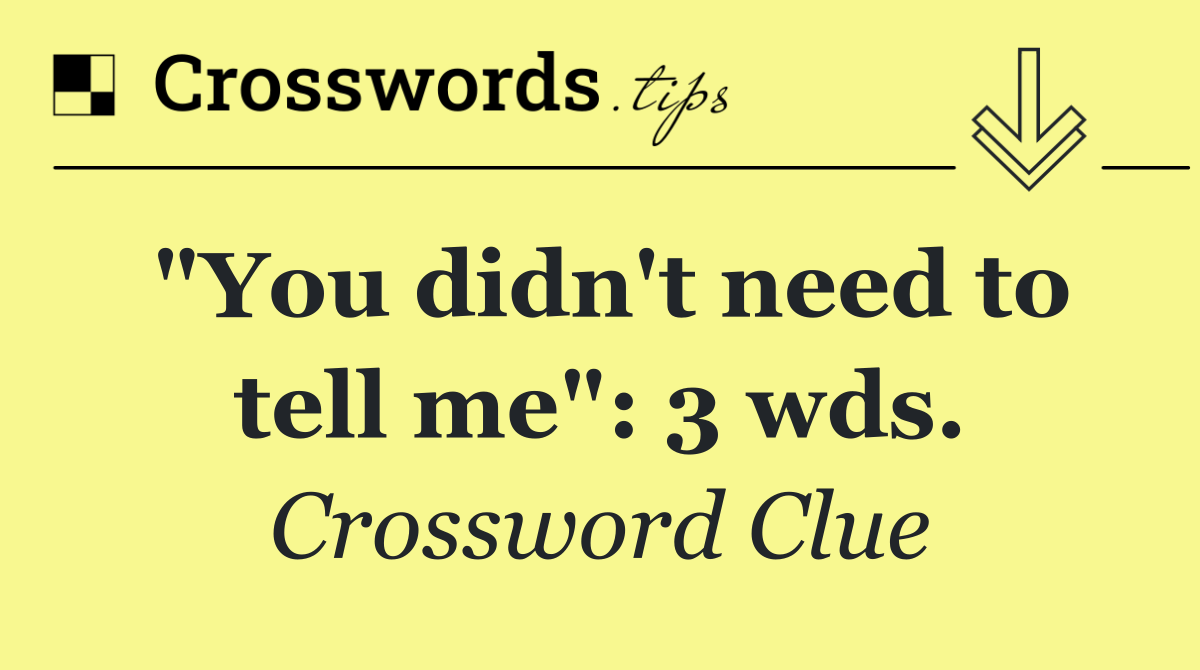 "You didn't need to tell me": 3 wds.