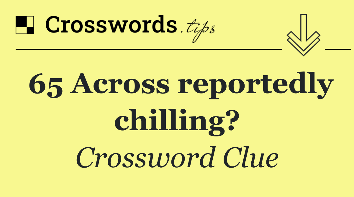 65 Across reportedly chilling?