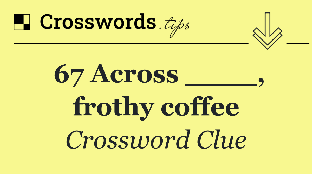 67 Across ____, frothy coffee