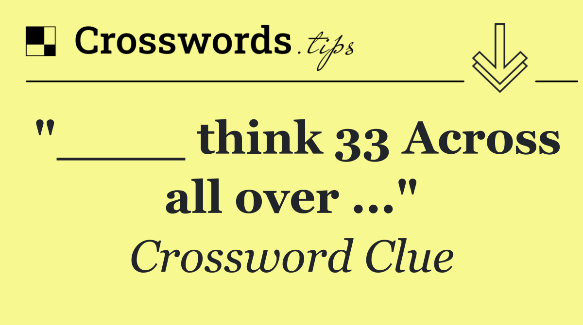 "____ think 33 Across all over ..."