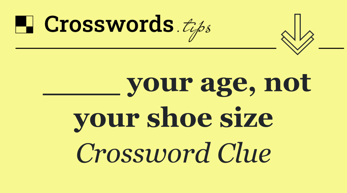 ____ your age, not your shoe size