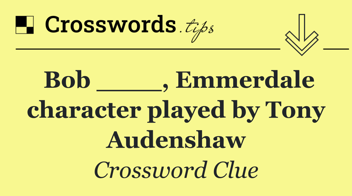 Bob ____, Emmerdale character played by Tony Audenshaw