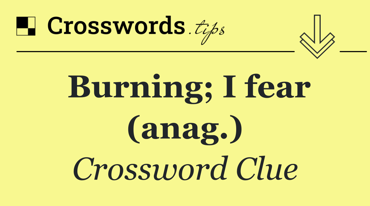 Burning; I fear (anag.)