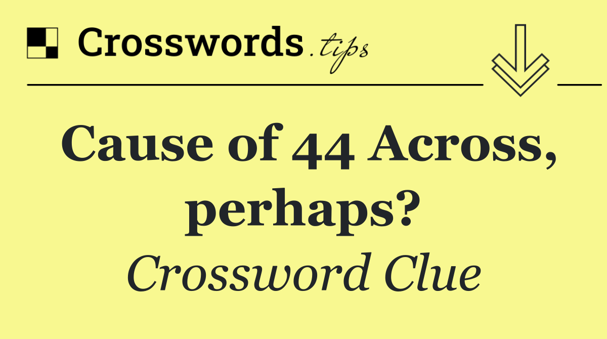 Cause of 44 Across, perhaps?