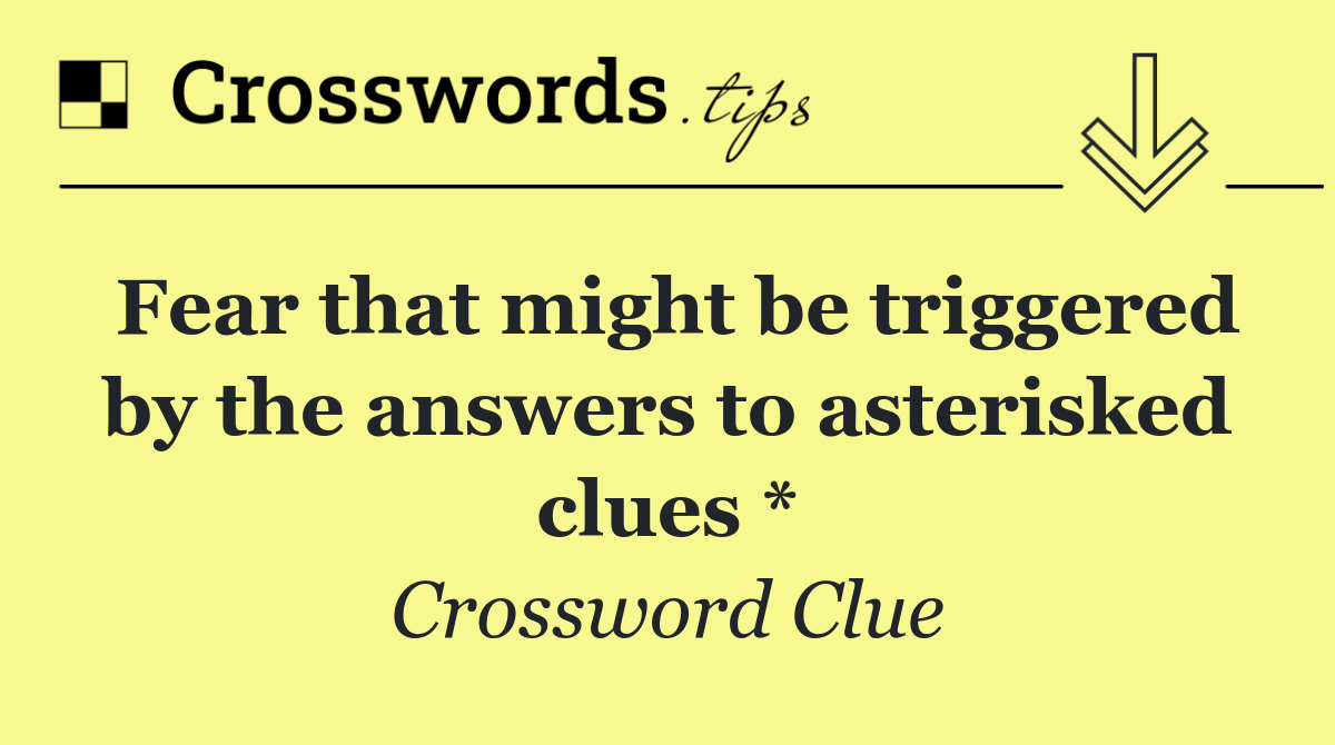 Fear that might be triggered by the answers to asterisked clues *