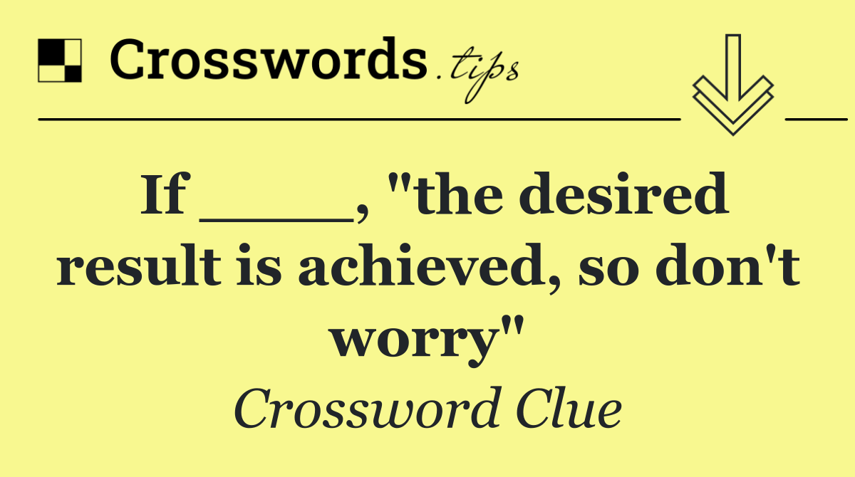 If ____, "the desired result is achieved, so don't worry"