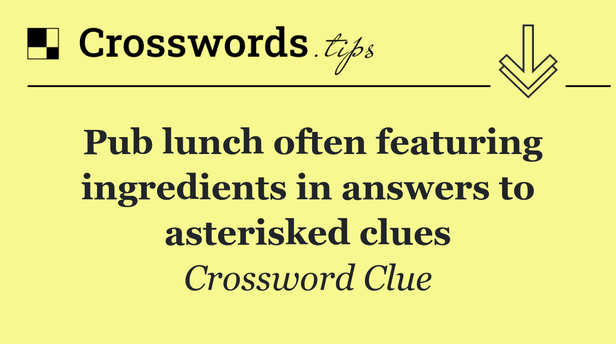 Pub lunch often featuring ingredients in answers to asterisked clues