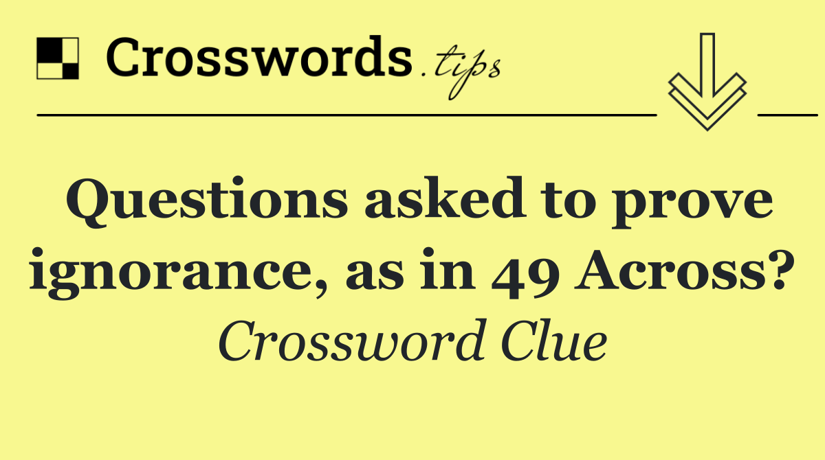 Questions asked to prove ignorance, as in 49 Across?