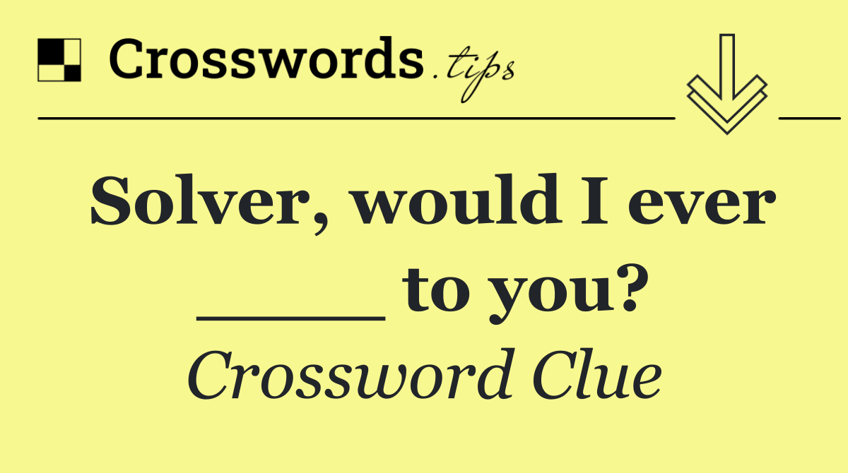 Solver, would I ever ____ to you?