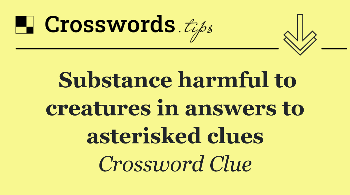 Substance harmful to creatures in answers to asterisked clues