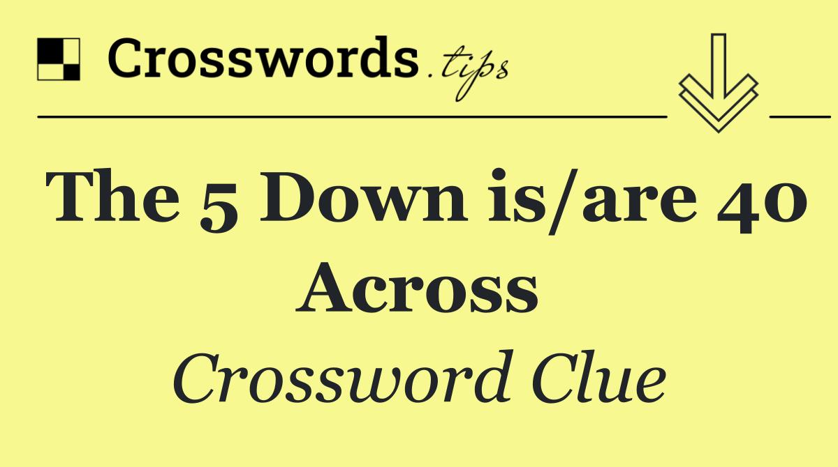 The 5 Down is/are 40 Across