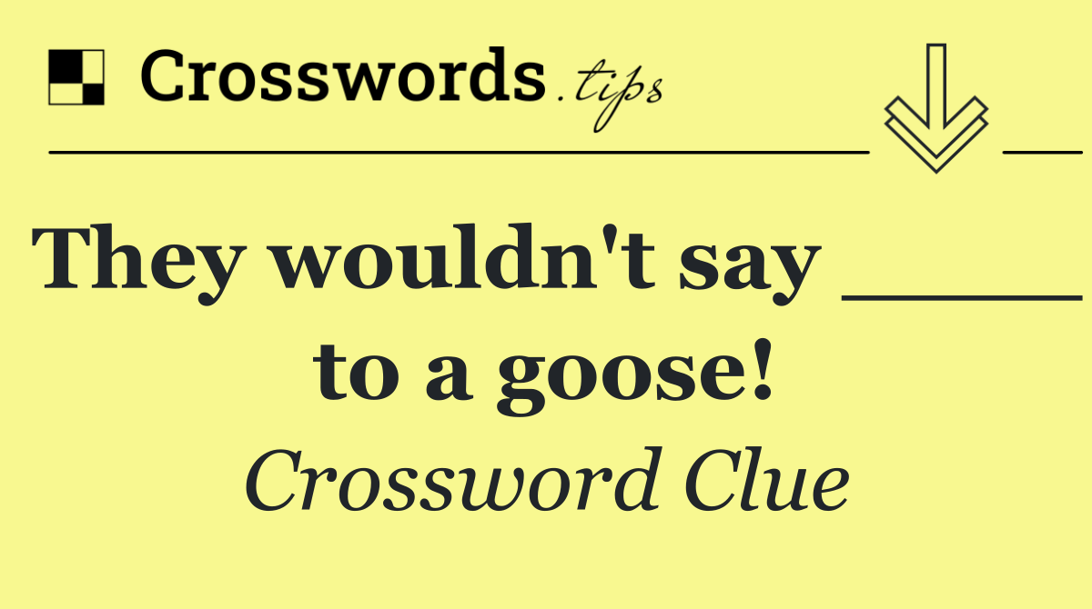 They wouldn't say ____ to a goose!