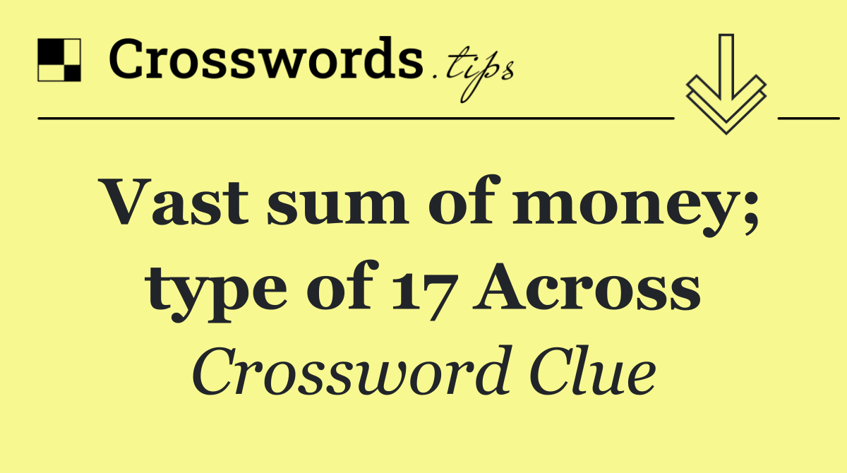 Vast sum of money; type of 17 Across